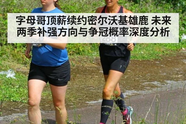 字母哥顶薪续约密尔沃基雄鹿 未来两季补强方向与争冠概率深度分析