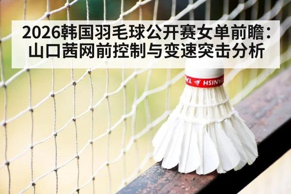 2026韩国羽毛球公开赛女单前瞻：山口茜网前控制与变速突击分析