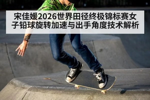 宋佳媛2026世界田径终极锦标赛女子铅球旋转加速与出手角度技术解析