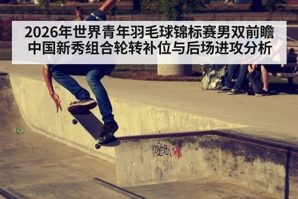 2026年世界青年羽毛球锦标赛男双前瞻 中国新秀组合轮转补位与后场进攻分析